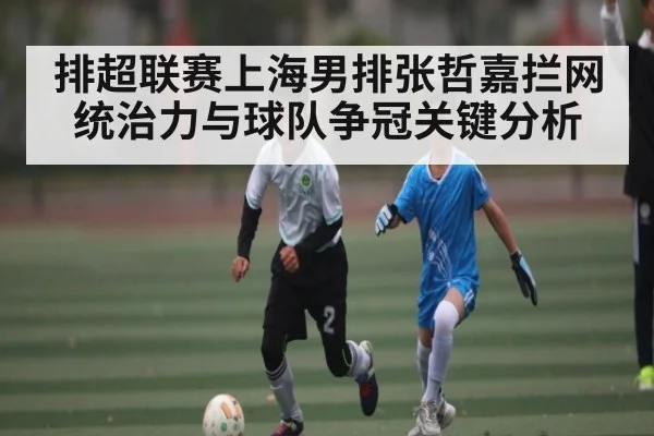 排超联赛上海男排张哲嘉拦网统治力与球队争冠关键分析