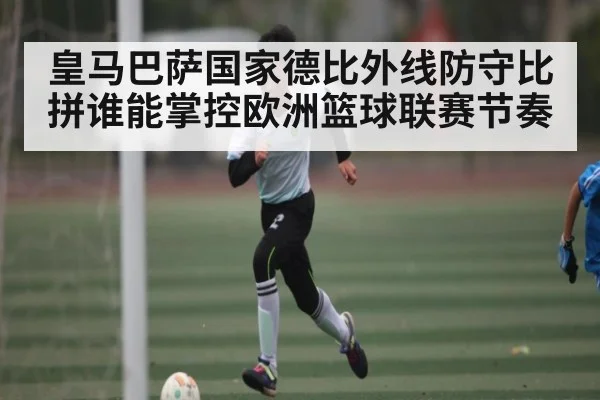 皇马巴萨国家德比外线防守比拼谁能掌控欧洲篮球联赛节奏