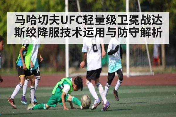 马哈切夫UFC轻量级卫冕战达斯绞降服技术运用与防守解析
