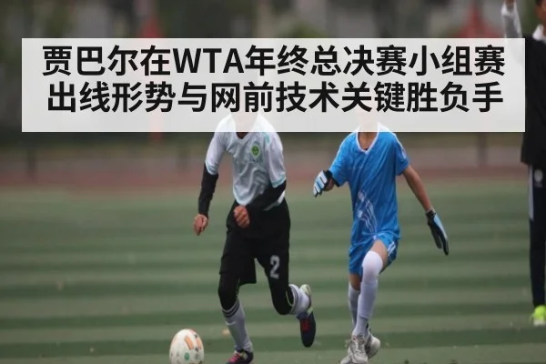 贾巴尔在WTA年终总决赛小组赛出线形势与网前技术关键胜负手