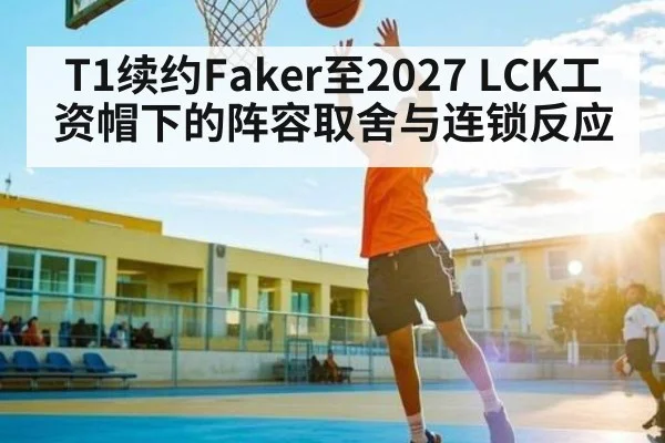 T1续约Faker至2027 LCK工资帽下的阵容取舍与连锁反应