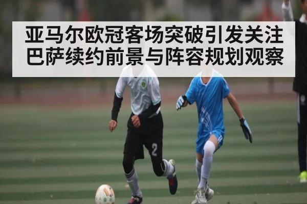 亚马尔欧冠客场突破引发关注 巴萨续约前景与阵容规划观察